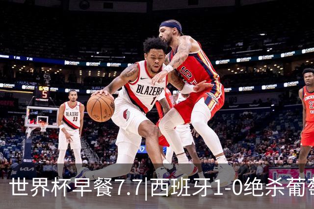 世界杯早餐7.7|西班牙1-0绝杀葡萄牙 中国男篮世预赛大胜中国台北